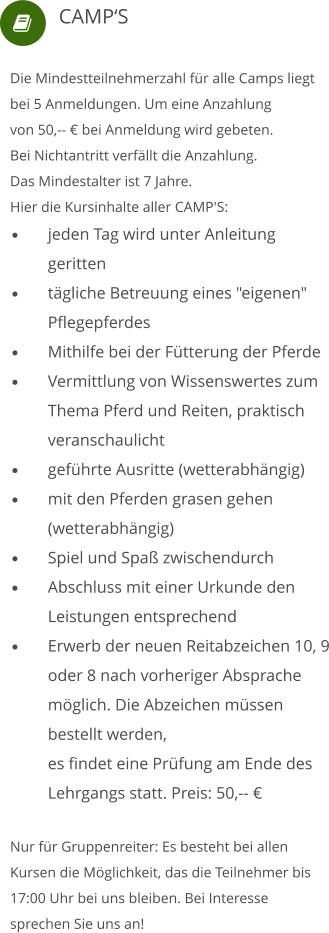  Die Mindestteilnehmerzahl für alle Camps liegt bei 5 Anmeldungen. Um eine Anzahlung von 50,-- € bei Anmeldung wird gebeten.  Bei Nichtantritt verfällt die Anzahlung. Das Mindestalter ist 7 Jahre. Hier die Kursinhalte aller CAMP'S: •	jeden Tag wird unter Anleitung 	geritten •	tägliche Betreuung eines "eigenen" 	Pflegepferdes •	Mithilfe bei der Fütterung der Pferde •	Vermittlung von Wissenswertes zum 	Thema Pferd und Reiten, praktisch 	veranschaulicht •	geführte Ausritte (wetterabhängig) •	mit den Pferden grasen gehen 	(wetterabhängig) •	Spiel und Spaß zwischendurch •	Abschluss mit einer Urkunde den 	Leistungen entsprechend •	Erwerb der neuen Reitabzeichen 10, 9 	oder 8 nach vorheriger Absprache 	möglich. Die Abzeichen müssen 	bestellt werden, 	es findet eine Prüfung am Ende des 	Lehrgangs statt. Preis: 50,-- € Nur für Gruppenreiter: Es besteht bei allen Kursen die Möglichkeit, das die Teilnehmer bis 17:00 Uhr bei uns bleiben. Bei Interesse sprechen Sie uns an!     CAMP‘S