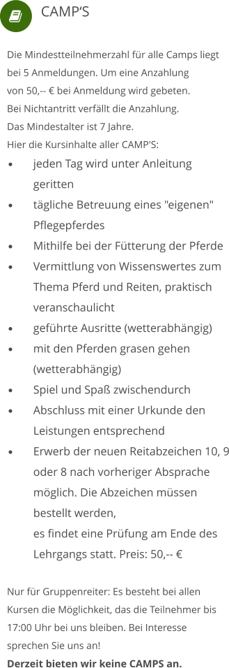  Die Mindestteilnehmerzahl für alle Camps liegt bei 5 Anmeldungen. Um eine Anzahlung von 50,-- € bei Anmeldung wird gebeten.  Bei Nichtantritt verfällt die Anzahlung. Das Mindestalter ist 7 Jahre. Hier die Kursinhalte aller CAMP'S: •	jeden Tag wird unter Anleitung 	geritten •	tägliche Betreuung eines "eigenen" 	Pflegepferdes •	Mithilfe bei der Fütterung der Pferde •	Vermittlung von Wissenswertes zum 	Thema Pferd und Reiten, praktisch 	veranschaulicht •	geführte Ausritte (wetterabhängig) •	mit den Pferden grasen gehen 	(wetterabhängig) •	Spiel und Spaß zwischendurch •	Abschluss mit einer Urkunde den 	Leistungen entsprechend •	Erwerb der neuen Reitabzeichen 10, 9 	oder 8 nach vorheriger Absprache 	möglich. Die Abzeichen müssen 	bestellt werden, 	es findet eine Prüfung am Ende des 	Lehrgangs statt. Preis: 50,-- € Nur für Gruppenreiter: Es besteht bei allen Kursen die Möglichkeit, das die Teilnehmer bis 17:00 Uhr bei uns bleiben. Bei Interesse sprechen Sie uns an!Derzeit bieten wir keine CAMPS an.     CAMP‘S